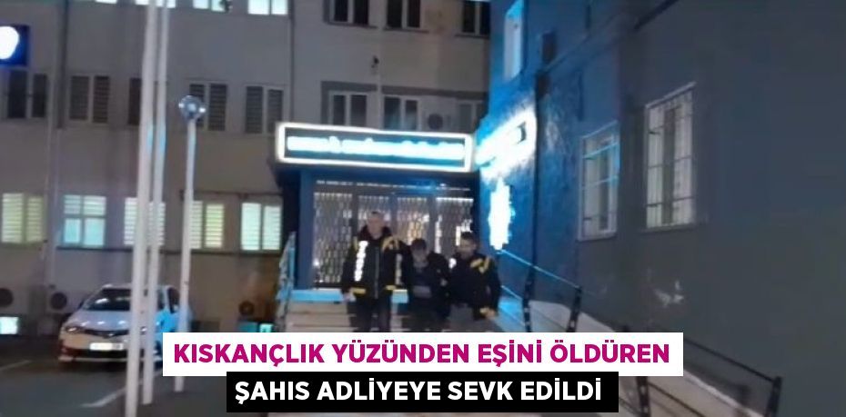 KISKANÇLIK YÜZÜNDEN EŞİNİ ÖLDÜREN ŞAHIS ADLİYEYE SEVK EDİLDİ