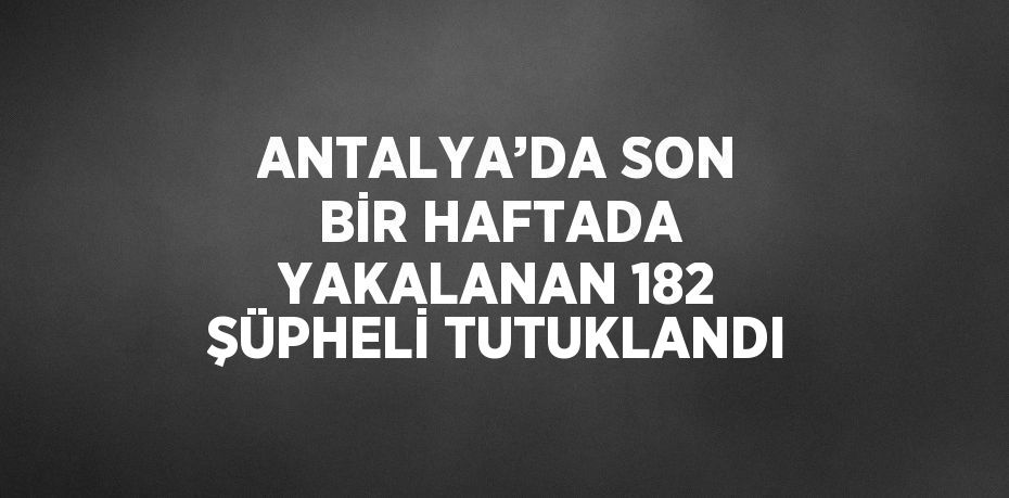 ANTALYA’DA SON BİR HAFTADA YAKALANAN 182 ŞÜPHELİ TUTUKLANDI