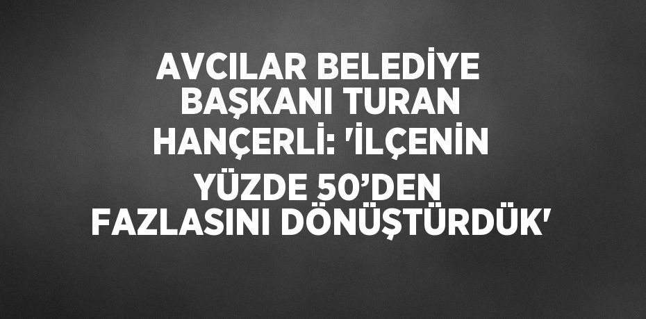 AVCILAR BELEDİYE BAŞKANI TURAN HANÇERLİ: 'İLÇENİN YÜZDE 50’DEN FAZLASINI DÖNÜŞTÜRDÜK'