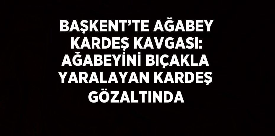 BAŞKENT’TE AĞABEY KARDEŞ KAVGASI: AĞABEYİNİ BIÇAKLA YARALAYAN KARDEŞ GÖZALTINDA