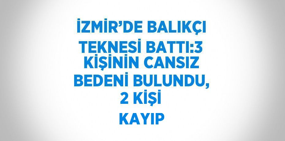 İZMİR’DE BALIKÇI TEKNESİ BATTI:3 KİŞİNİN CANSIZ BEDENİ BULUNDU, 2 KİŞİ KAYIP