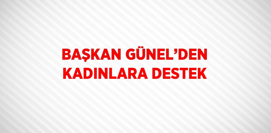 BAŞKAN GÜNEL’DEN KADINLARA DESTEK