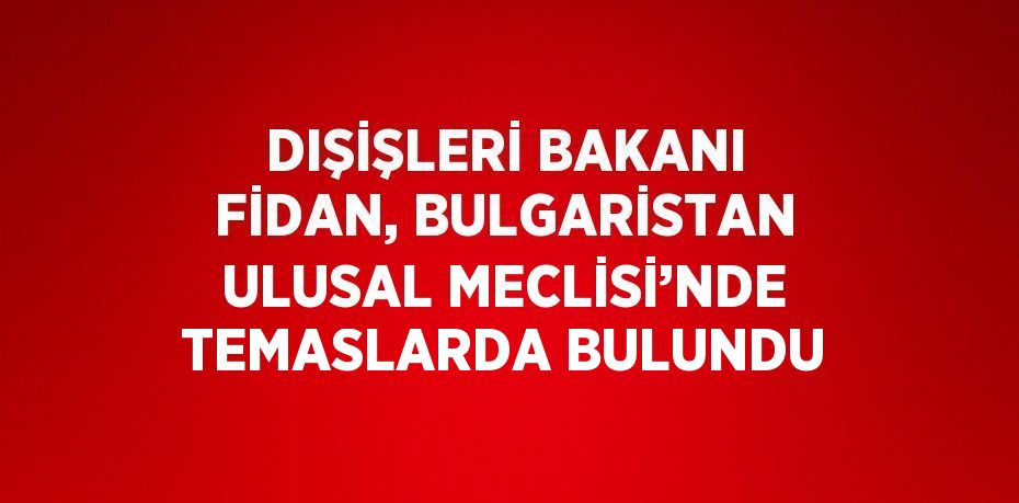 DIŞİŞLERİ BAKANI FİDAN, BULGARİSTAN ULUSAL MECLİSİ’NDE TEMASLARDA BULUNDU