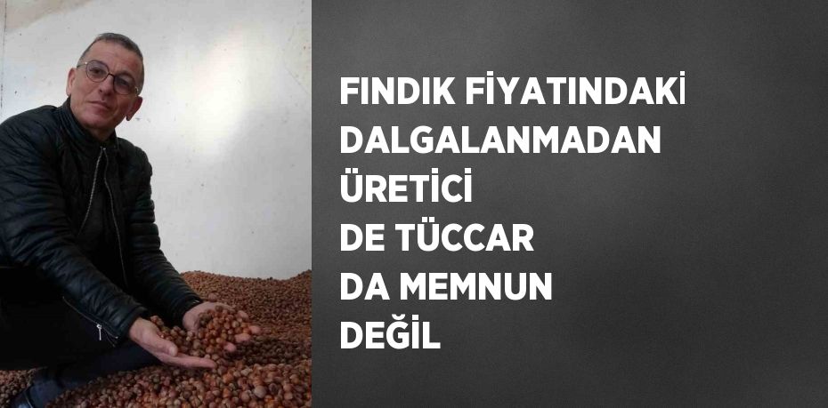 FINDIK FİYATINDAKİ DALGALANMADAN ÜRETİCİ DE TÜCCAR DA MEMNUN DEĞİL