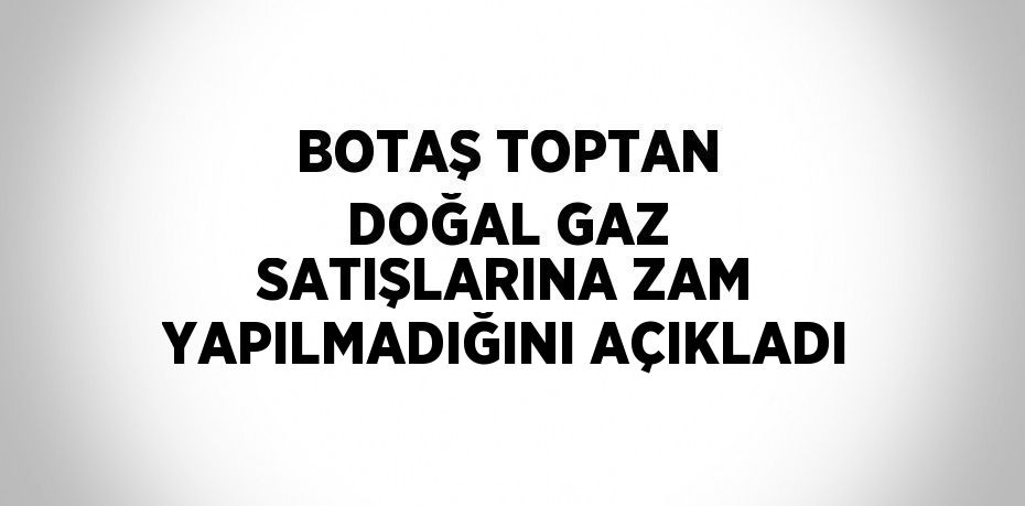 BOTAŞ TOPTAN DOĞAL GAZ SATIŞLARINA ZAM YAPILMADIĞINI AÇIKLADI