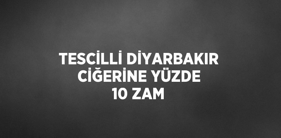 TESCİLLİ DİYARBAKIR CİĞERİNE YÜZDE 10 ZAM