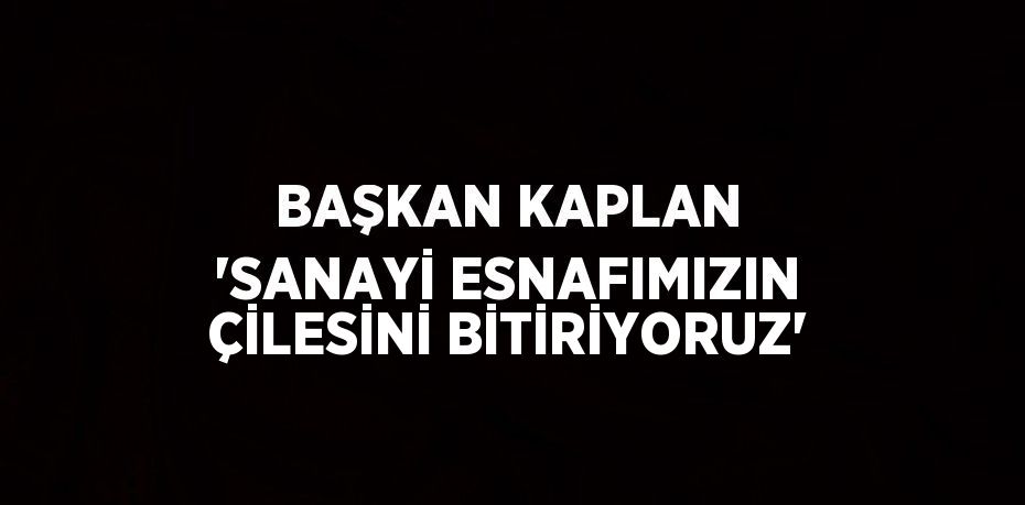 BAŞKAN KAPLAN 'SANAYİ ESNAFIMIZIN ÇİLESİNİ BİTİRİYORUZ'