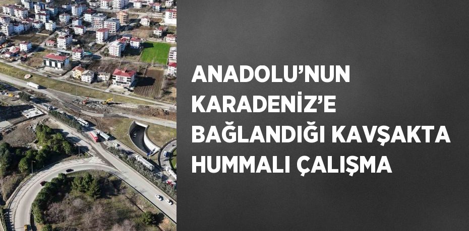 ANADOLU’NUN KARADENİZ’E BAĞLANDIĞI KAVŞAKTA HUMMALI ÇALIŞMA