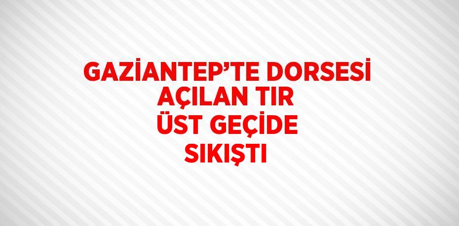 GAZİANTEP’TE DORSESİ AÇILAN TIR ÜST GEÇİDE SIKIŞTI