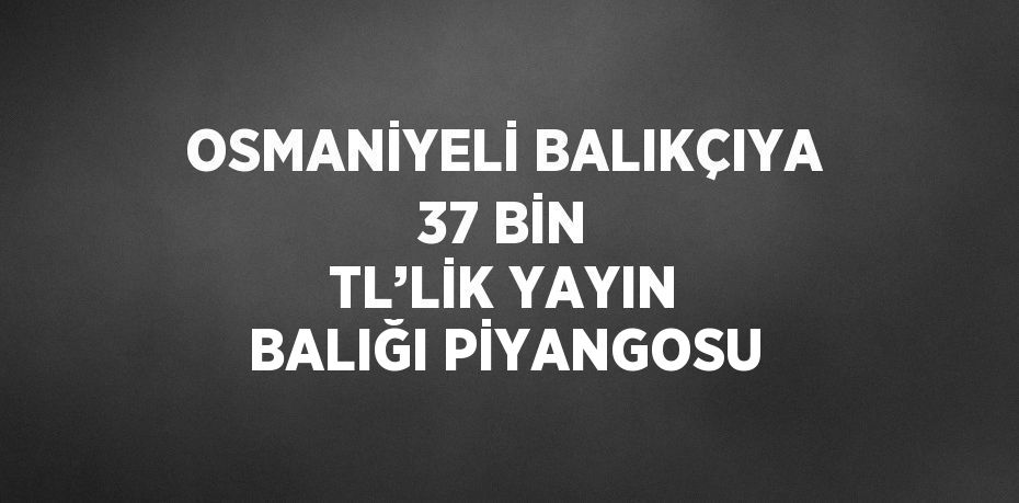 OSMANİYELİ BALIKÇIYA 37 BİN TL’LİK YAYIN BALIĞI PİYANGOSU