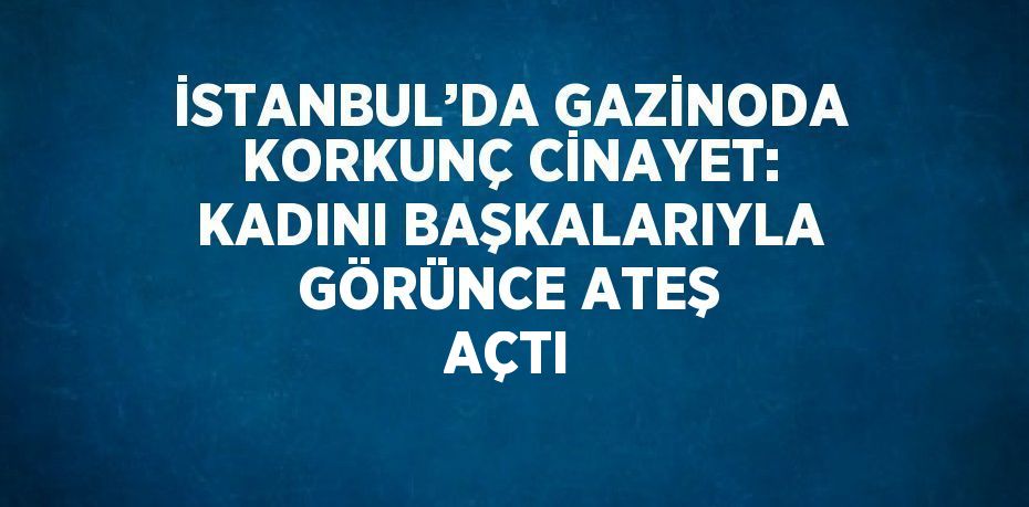 İSTANBUL’DA GAZİNODA KORKUNÇ CİNAYET: KADINI BAŞKALARIYLA GÖRÜNCE ATEŞ AÇTI