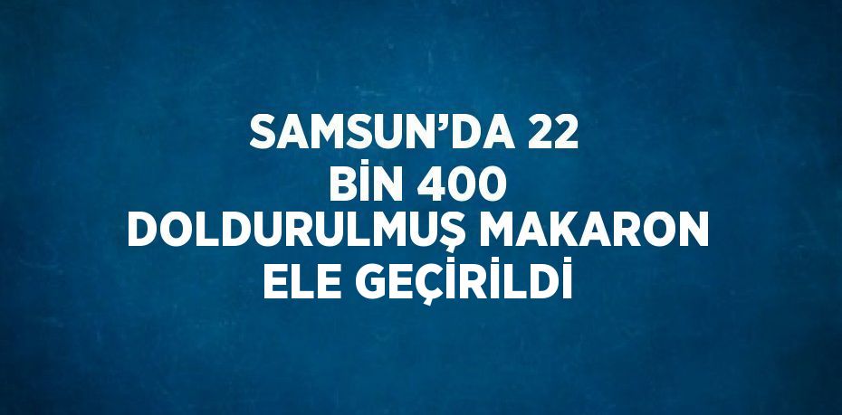 SAMSUN’DA 22 BİN 400 DOLDURULMUŞ MAKARON ELE GEÇİRİLDİ