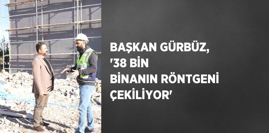 BAŞKAN GÜRBÜZ, '38 BİN BİNANIN RÖNTGENİ ÇEKİLİYOR'