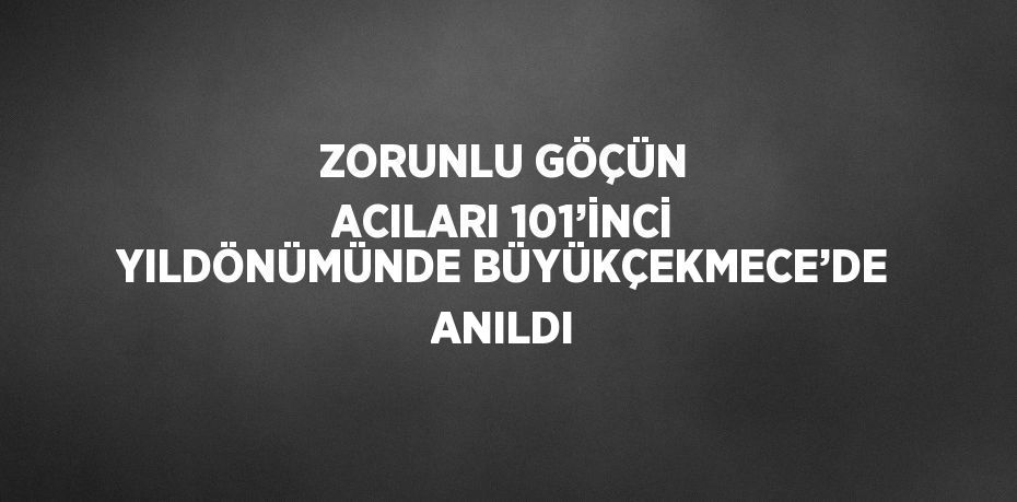 ZORUNLU GÖÇÜN ACILARI 101’İNCİ YILDÖNÜMÜNDE BÜYÜKÇEKMECE’DE ANILDI