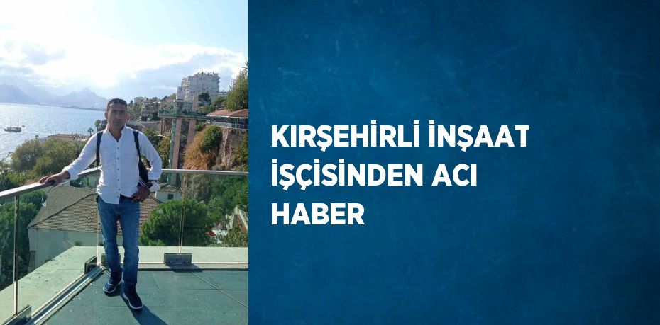 KIRŞEHİRLİ İNŞAAT İŞÇİSİNDEN ACI HABER