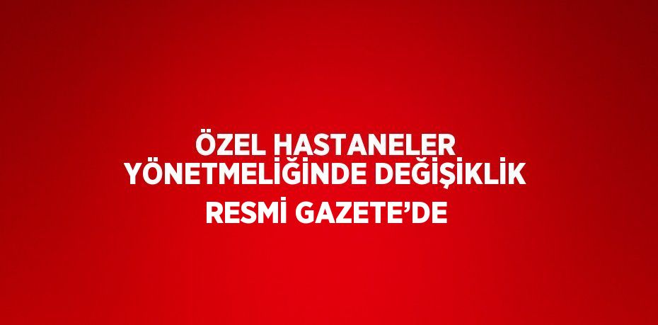 ÖZEL HASTANELER YÖNETMELİĞİNDE DEĞİŞİKLİK RESMİ GAZETE’DE