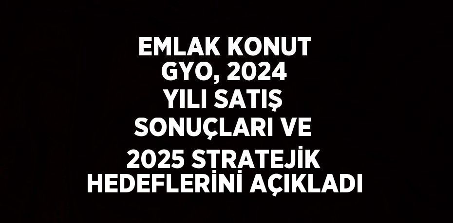 EMLAK KONUT GYO, 2024 YILI SATIŞ SONUÇLARI VE 2025 STRATEJİK HEDEFLERİNİ AÇIKLADI