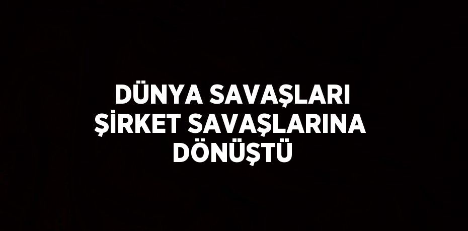 DÜNYA SAVAŞLARI ŞİRKET SAVAŞLARINA DÖNÜŞTÜ
