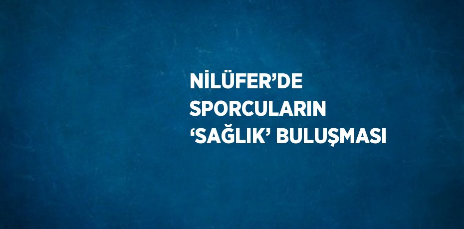 NİLÜFER’DE SPORCULARIN ‘SAĞLIK’ BULUŞMASI