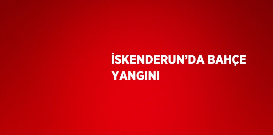 İSKENDERUN’DA BAHÇE YANGINI