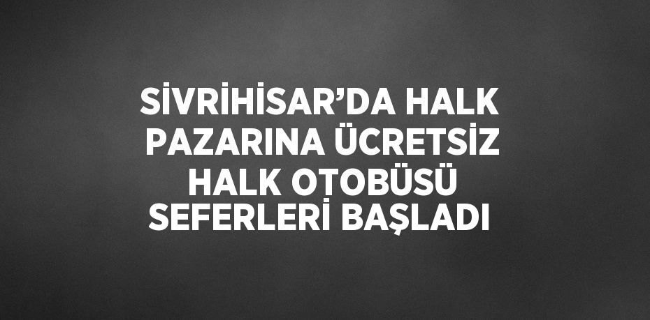 SİVRİHİSAR’DA HALK PAZARINA ÜCRETSİZ HALK OTOBÜSÜ SEFERLERİ BAŞLADI