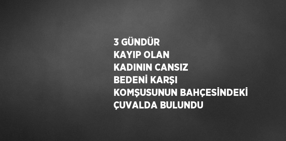 3 GÜNDÜR KAYIP OLAN KADININ CANSIZ BEDENİ KARŞI KOMŞUSUNUN BAHÇESİNDEKİ ÇUVALDA BULUNDU