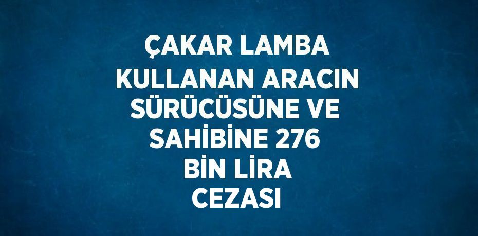 ÇAKAR LAMBA KULLANAN ARACIN SÜRÜCÜSÜNE VE SAHİBİNE 276 BİN LİRA CEZASI