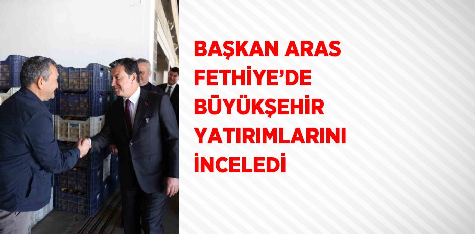 BAŞKAN ARAS FETHİYE’DE BÜYÜKŞEHİR YATIRIMLARINI İNCELEDİ