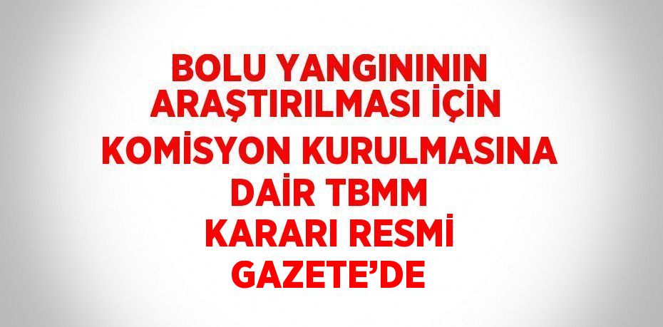 BOLU YANGINININ ARAŞTIRILMASI İÇİN KOMİSYON KURULMASINA DAİR TBMM KARARI RESMİ GAZETE’DE