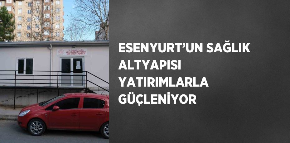 ESENYURT’UN SAĞLIK ALTYAPISI YATIRIMLARLA GÜÇLENİYOR