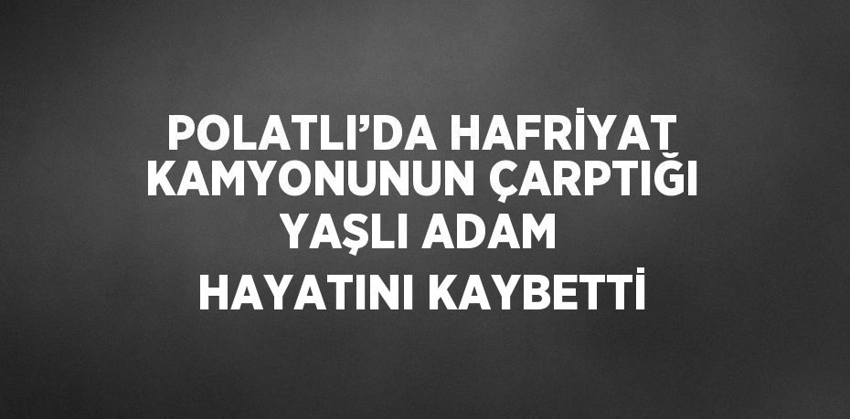 POLATLI’DA HAFRİYAT KAMYONUNUN ÇARPTIĞI YAŞLI ADAM HAYATINI KAYBETTİ