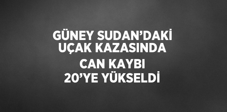 GÜNEY SUDAN’DAKİ UÇAK KAZASINDA CAN KAYBI 20’YE YÜKSELDİ