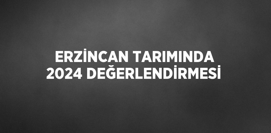 ERZİNCAN TARIMINDA 2024 DEĞERLENDİRMESİ