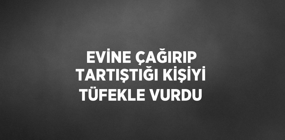 EVİNE ÇAĞIRIP TARTIŞTIĞI KİŞİYİ TÜFEKLE VURDU