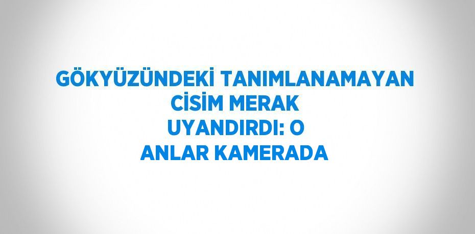 GÖKYÜZÜNDEKİ TANIMLANAMAYAN CİSİM MERAK UYANDIRDI: O ANLAR KAMERADA