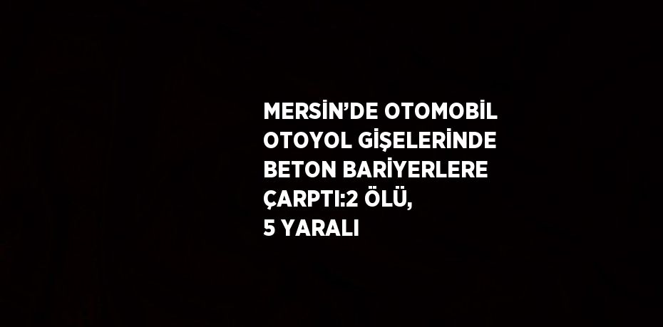 MERSİN’DE OTOMOBİL OTOYOL GİŞELERİNDE BETON BARİYERLERE ÇARPTI:2 ÖLÜ, 5 YARALI