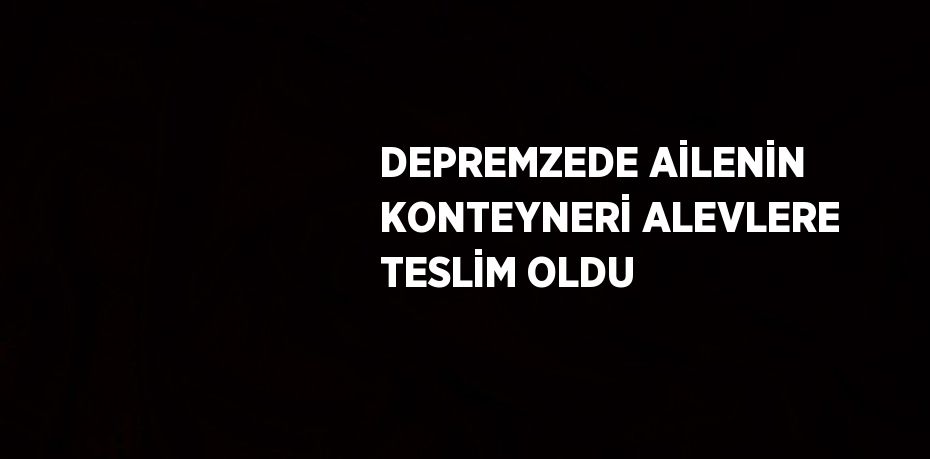 DEPREMZEDE AİLENİN KONTEYNERİ ALEVLERE TESLİM OLDU