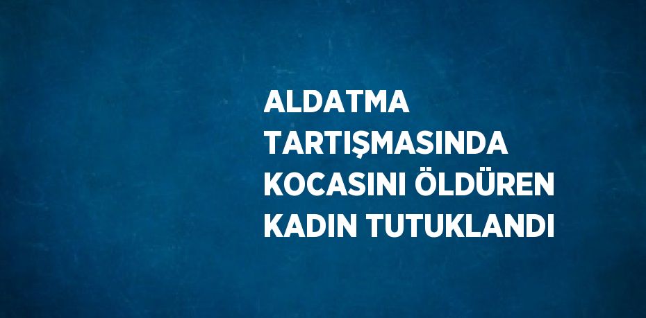 ALDATMA TARTIŞMASINDA KOCASINI ÖLDÜREN KADIN TUTUKLANDI