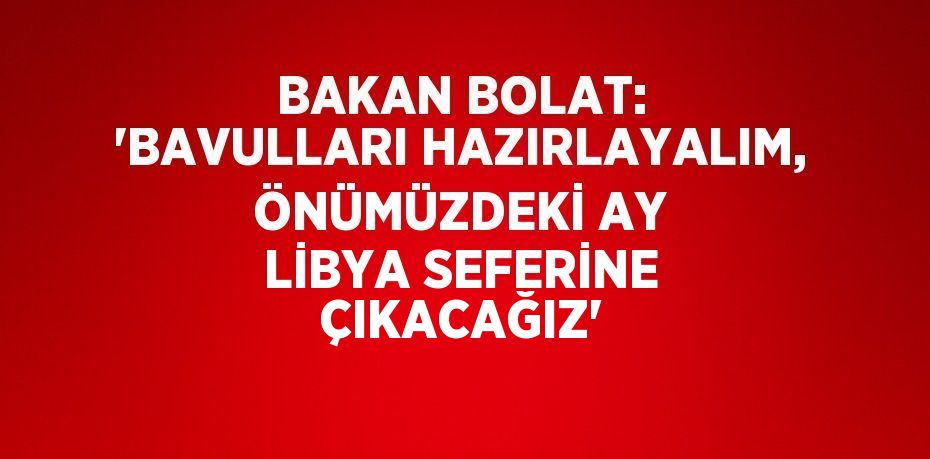 BAKAN BOLAT: 'BAVULLARI HAZIRLAYALIM, ÖNÜMÜZDEKİ AY LİBYA SEFERİNE ÇIKACAĞIZ'
