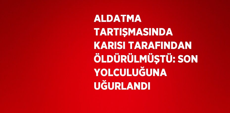 ALDATMA TARTIŞMASINDA KARISI TARAFINDAN ÖLDÜRÜLMÜŞTÜ: SON YOLCULUĞUNA UĞURLANDI