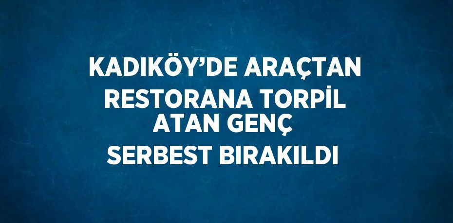 KADIKÖY’DE ARAÇTAN RESTORANA TORPİL ATAN GENÇ SERBEST BIRAKILDI