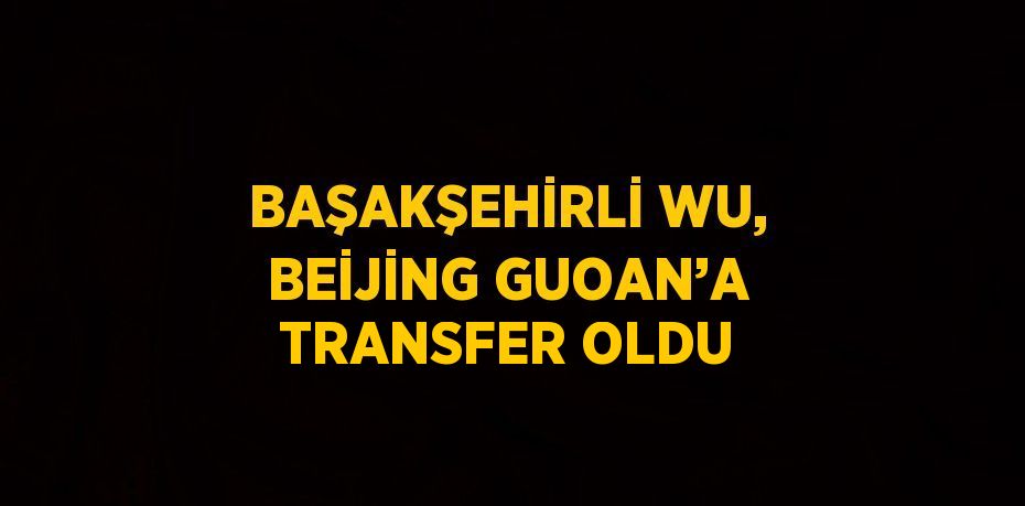 BAŞAKŞEHİRLİ WU, BEİJİNG GUOAN’A TRANSFER OLDU