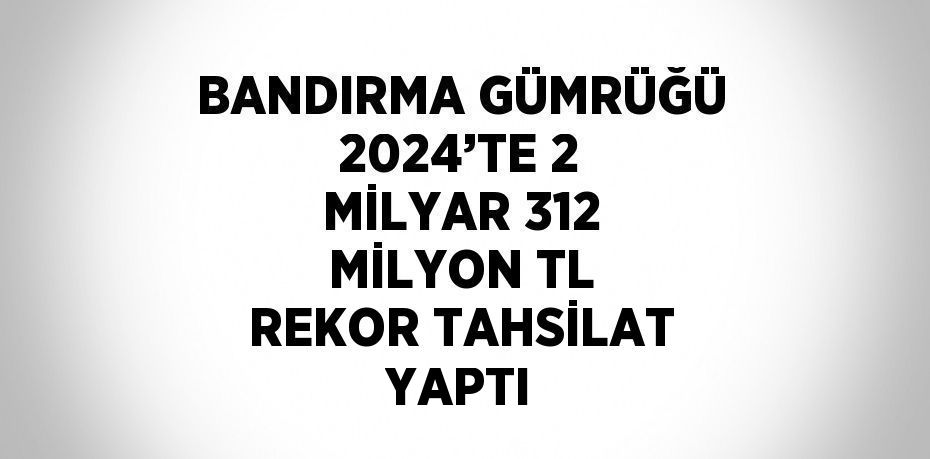 BANDIRMA GÜMRÜĞÜ 2024’TE 2 MİLYAR 312 MİLYON TL REKOR TAHSİLAT YAPTI