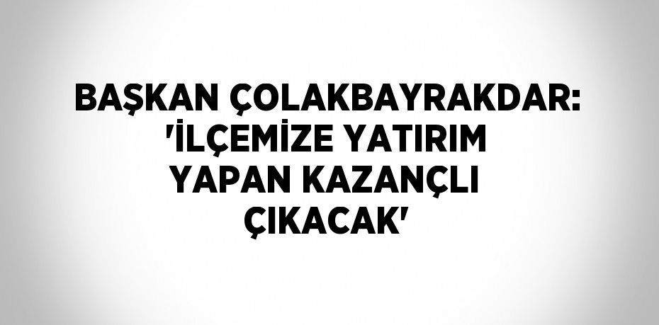 BAŞKAN ÇOLAKBAYRAKDAR: 'İLÇEMİZE YATIRIM YAPAN KAZANÇLI ÇIKACAK'