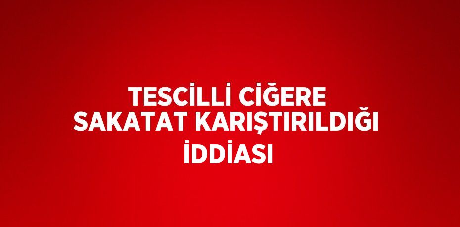 TESCİLLİ CİĞERE SAKATAT KARIŞTIRILDIĞI İDDİASI