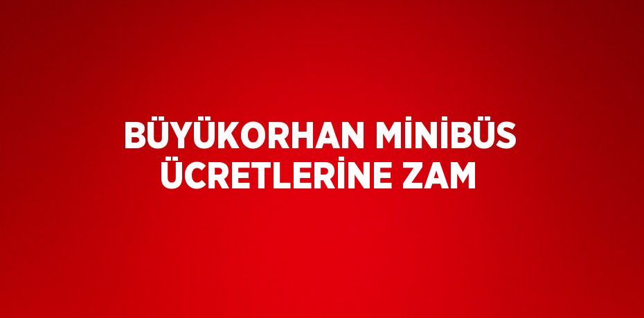 BÜYÜKORHAN MİNİBÜS ÜCRETLERİNE ZAM