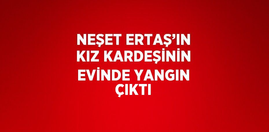 NEŞET ERTAŞ’IN KIZ KARDEŞİNİN EVİNDE YANGIN ÇIKTI
