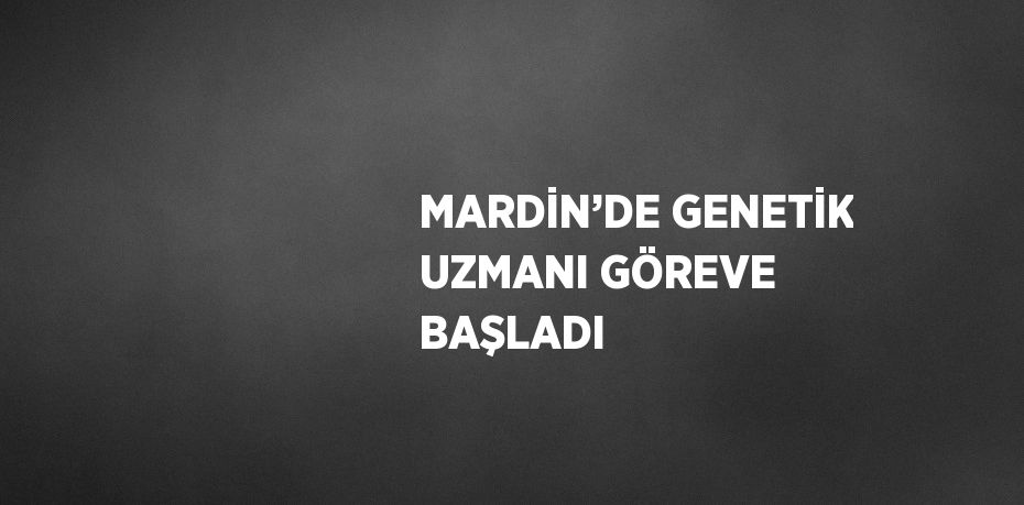 MARDİN’DE GENETİK UZMANI GÖREVE BAŞLADI