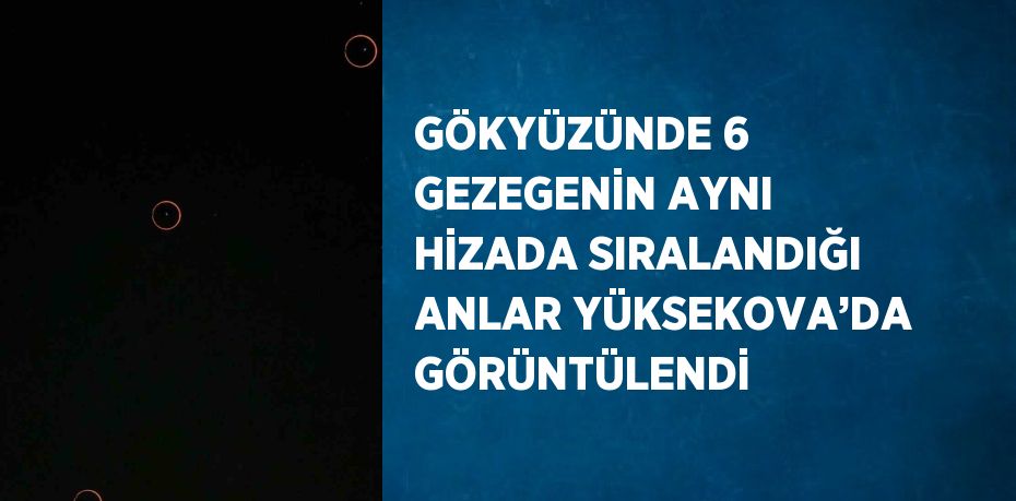 GÖKYÜZÜNDE 6 GEZEGENİN AYNI HİZADA SIRALANDIĞI ANLAR YÜKSEKOVA’DA GÖRÜNTÜLENDİ