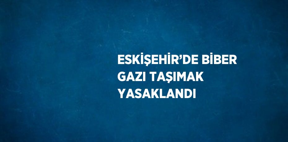 ESKİŞEHİR’DE BİBER GAZI TAŞIMAK YASAKLANDI